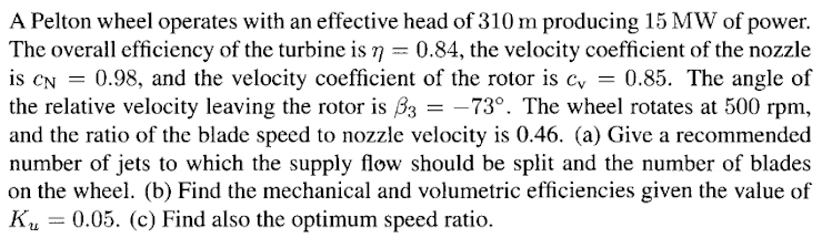A Pelton wheel operates with an effective head of 310 m producing 15 MW of power.
The overall efficiency of the turbine is n = 0.84, the velocity coefficient of the nozzle
is CN = 0.98, and the velocity coefficient of the rotor is c, = 0.85. The angle of
the relative velocity leaving the rotor is B3 = -73°. The wheel rotates at 500 rpm,
and the ratio of the blade speed to nozzle velocity is 0.46. (a) Give a recommended
number of jets to which the supply flow should be split and the number of blades
on the wheel. (b) Find the mechanical and volumetric efficiencies given the value of
Ku = 0.05. (c) Find also the optimum speed ratio.
