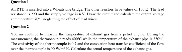 Question 1
An RTD is inserted into a Wheatstone bridge. The other resistors have values of 100 Q. The lead
resistance is 2 Q and the supply voltage is 4 V. Draw the circuit and calculate the output voltage
at temperature 70°C neglecting the effect of lead wires.
Question 2
You are required to measure the temperature of exhaust gas from a petrol engine. During the
measurement, the thermocouple reads 400°C while the temperature of the exhaust pipe is 350°C.
The emissivity of the thermocouple is 0.7 and the convection heat transfer coefficient of the flow
over the thermocouple is 90 W/m²-K. Calculate the actual temperature of the exhaust gas.
