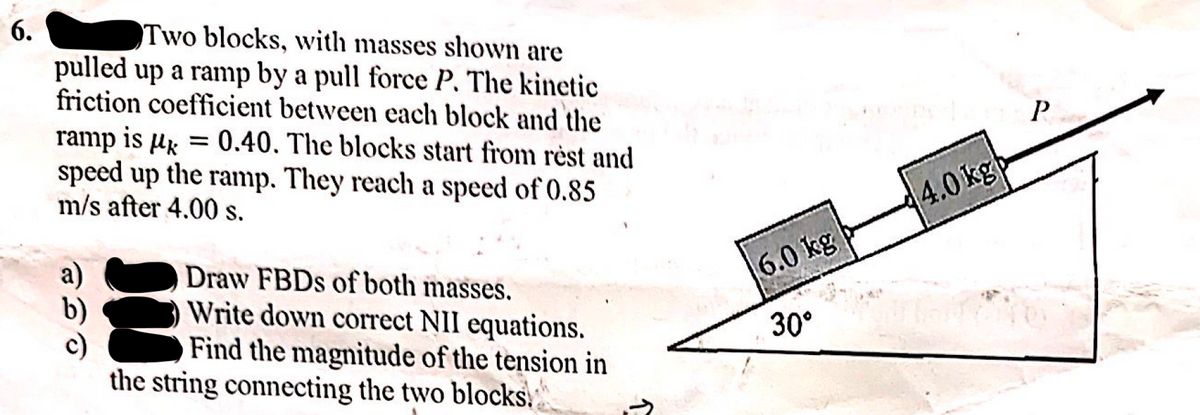 6.
Two blocks, with masses shown are
pulled up a ramp by a pull force P. The kinetic
friction coefficient between each block and the
ramp is µg = 0.40. The blocks start from rėst and
speed up the ramp. They reach a speed of 0.85
m/s after 4.00 s.
4.0 kg
a)
Draw FBDS of both masses.
Write down correct NII equations.
Find the magnitude of the tension in
the string connecting the two blocks.
6.0 kg
30°
