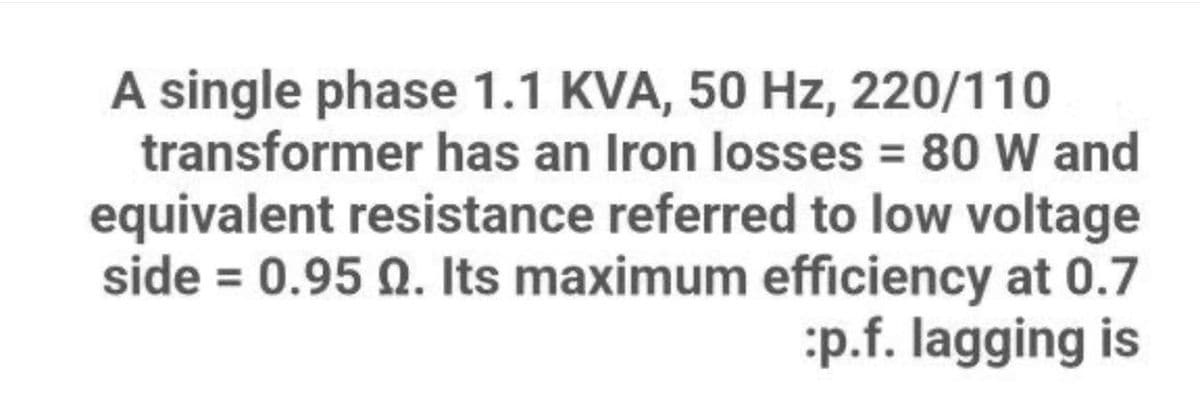 A single phase 1.1 KVA, 50 Hz, 220/110
transformer has an Iron losses = 80 W and
equivalent resistance referred to low voltage
side = 0.95 0. Its maximum efficiency at 0.7
:p.f. lagging is