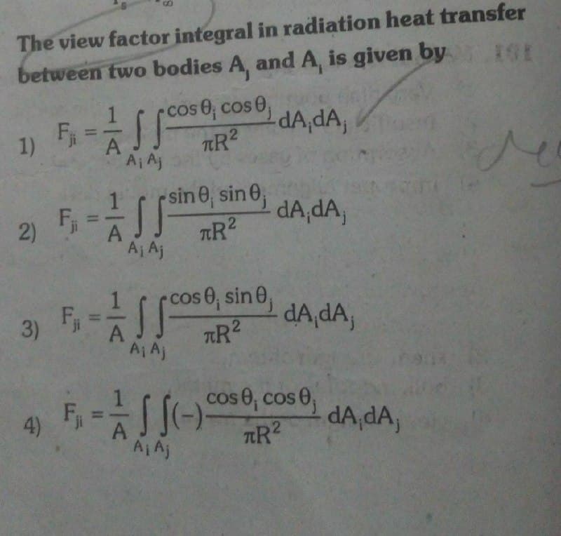 The view factor integral in radiation heat transfer
between two bodies A, and A, is given by IGE
cos 0, cos 0,
F =
dA,dA,
1)
TR2
A¡ Aj
sin 0, sin 0,
TR2
dA,dA,
2)
Aj Aj
F, =
AA)
rcose, sin 0,
dA,dA,
cos 0, cos 0,
dA,dA,
4)
AIAj
TR2
