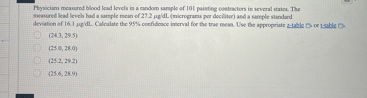 Physicians measured blood lead levels in a random sample of 101 painting contractors in several states. The
measured lead levels had a sample mean of 27.2 μg/dL (micrograms per deciliter) and a sample standard
deviation of 16.1 μg/dL. Calculate the 95% confidence interval for the true mean. Use the appropriate z-table or t-table B.
(24.3, 29.5)
(25.0, 28.0)
(25.2, 29.2)
(25.6, 28.9)