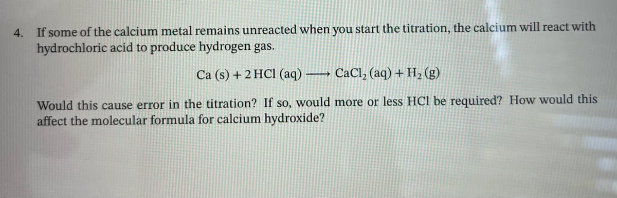4.
If some of the calcium metal remains unreacted when you start the titration, the calcium will react with
hydrochloric acid to produce hydrogen gas.
Ca (s) + 2 HCl (aq) -
CaCl2 (aq) + H2(g)
Would this cause error in the titration? If so, would more or less HCl be required? How would this
affect the molecular formula for calcium hydroxide?