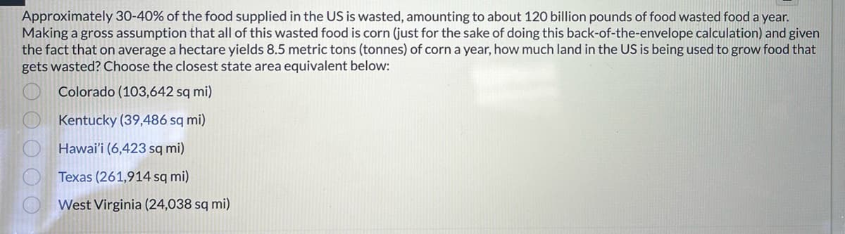 Approximately 30-40% of the food supplied in the US is wasted, amounting to about 120 billion pounds of food wasted food a year.
Making a gross assumption that all of this wasted food is corn (just for the sake of doing this back-of-the-envelope calculation) and given
the fact that on average a hectare yields 8.5 metric tons (tonnes) of corn a year, how much land in the US is being used to grow food that
gets wasted? Choose the closest state area equivalent below:
00000
Colorado (103,642 sq mi)
Kentucky (39,486 sq mi)
Hawai'i (6,423 sq mi)
Texas (261,914 sq mi)
West Virginia (24,038 sq mi)