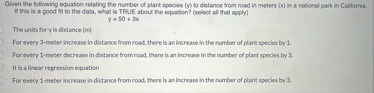 Given the following equation relating the number of plant species (y) to distance from road in meters (x) in a national park in California.
If this is a good fit to the data, what is TRUE about the equation? (select all that apply)
The units for y is distance (m)
y = 50+ 3x
For every 3-meter increase in distance from road, there is an increase in the number of plant species by 1.
For every 1-meter decrease in distance from road, there is an increase in the number of plant species by 3.
It is a linear regression equation
For every 1-meter increase in distance from road, there is an increase in the number of plant species by 3.