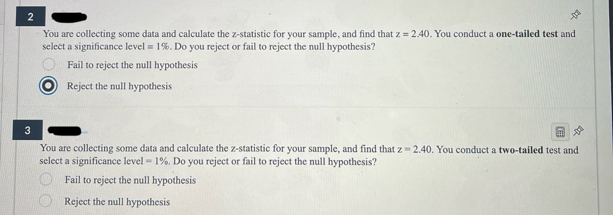 3
2
You are collecting some data and calculate the z-statistic for your sample, and find that z = 2.40. You conduct a one-tailed test and
select a significance level 1%. Do you reject or fail to reject the null hypothesis?
Fail to reject the null hypothesis
Reject the null hypothesis
هم
You are collecting some data and calculate the z-statistic for your sample, and find that z = 2.40. You conduct a two-tailed test and
select a significance level 1%. Do you reject or fail to reject the null hypothesis?
Fail to reject the null hypothesis
Reject the null hypothesis