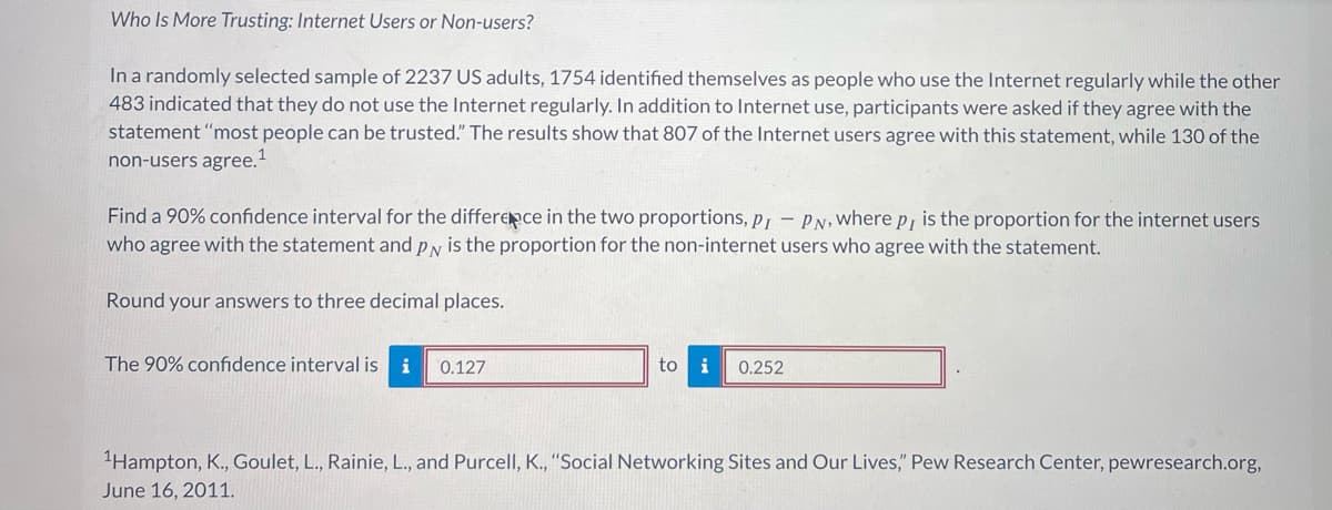 Who Is More Trusting: Internet Users or Non-users?
In a randomly selected sample of 2237 US adults, 1754 identified themselves as people who use the Internet regularly while the other
483 indicated that they do not use the Internet regularly. In addition to Internet use, participants were asked if they agree with the
statement "most people can be trusted." The results show that 807 of the Internet users agree with this statement, while 130 of the
non-users agree.¹
Find a 90% confidence interval for the difference in the two proportions, PI PN, where p, is the proportion for the internet users
who agree with the statement and p is the proportion for the non-internet users who agree with the statement.
Round your answers to three decimal places.
The 90% confidence interval is i
0.127
to i 0.252
¹Hampton, K., Goulet, L., Rainie, L., and Purcell, K., "Social Networking Sites and Our Lives," Pew Research Center, pewresearch.org,
June 16, 2011.