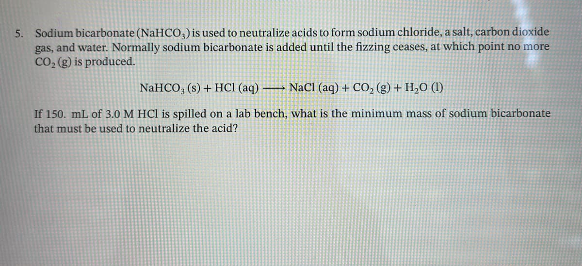 5. Sodium bicarbonate (NaHCO3) is used to neutralize acids to form sodium chloride, a salt, carbon dioxide
gas, and water. Normally sodium bicarbonate is added until the fizzing ceases, at which point no more
CO2 (g) is produced.
NaHCO3 (s) + HCl (aq)
NaCl (aq) + CO2 (g) + H2O (1)
If 150. mL of 3.0 M HCl is spilled on a lab bench, what is the minimum mass of sodium bicarbonate
that must be used to neutralize the acid?
