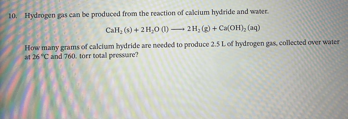 10. Hydrogen gas can be produced from the reaction of calcium hydride and water.
CaH2 (s) + 2 H2O (1) 2 H2(g) + Ca(OH)2(aq)
How many grams of calcium hydride are needed to produce 2.5 L of hydrogen gas, collected over water
at 26 °C and 760. torr total pressure?
