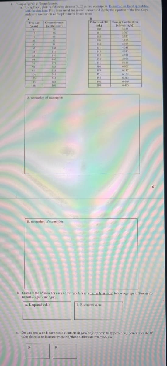 8. Comparing two different datasets.
a. Using Excel, plot the following datasets (A, B) as two scatterplots. Download an Excel spreadsheet
with the data here. Fit a linear trend line to each dataset and display the equation of the line. Copy
and paste screenshots of the plots in the boxes below"
B
A
Tree age
(years)
Circumference
Volume of Oil
Energy Combustion
(centimeters).
(ml)
(kilojoules, kJ)
6
38
100
3,238
13
50
101
3,300
16
69
112
3,520
28
83
118
3,815
30
88
124
4,015
37
102
131
4,241
43
117
143
4,530
53
179
152
4,921
64
162
153
4,953
91
271
171
5,536
98
365
186
6,032
97
355
189
6,119
104
345
191
6,184
125
343
195
6,313
133
488
196
6,446
138
509
200
6,475
A. screenshot of scatterplot:
B. screenshot of scatterplot:
b. Calculate the R2 value for each of the two data sets manually in Excel following steps in Toolkit 2B.
Report 2 significant figures.
A. R-squared value
B. R-squared value
c. Do data sets A or B have notable outliers (0) (yes/no)? By how many percentage points does the R2
value decrease or increase when this/these outliers are removed? (ii)
(0)
(ii)