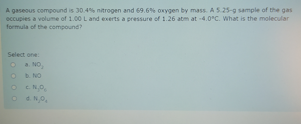 A gaseous compound is 30.4% nitrogen and 69.6% oxygen by mass. A 5.25-g sample of the gas
occupies a volume of 1.00 L and exerts a pressure of 1.26 atm at -4.0°C. What is the molecular
formula of the compound?
Select one:
a. NO,
b. NO
c. N,06
d. N,04
