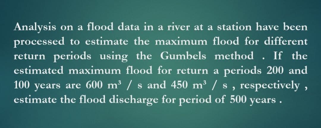 Analysis on a flood data in a river at a station have been
processed to estimate the maximum flood for different
return periods using the Gumbels method . If the
estimated maximum flood for return a periods 200 and
100 years are 600 m³ / s and 450 m³ / s , respectively,
estimate the flood discharge for period of 500 years .
