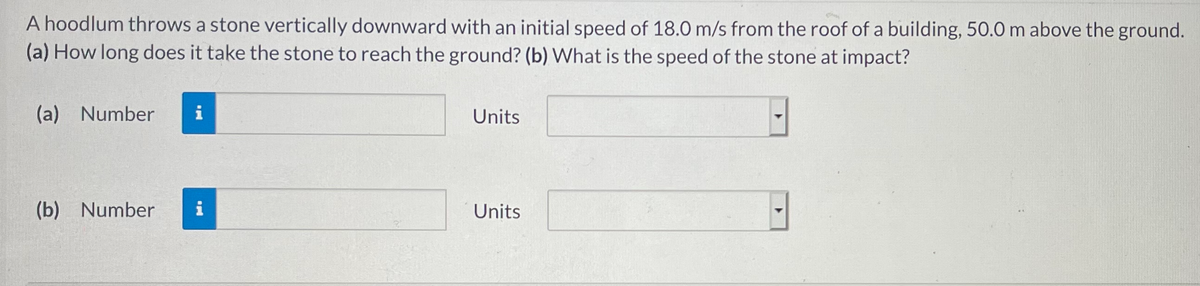 A hoodlum throws a stone vertically downward with an initial speed of 18.0 m/s from the roof of a building, 50.0 m above the ground.
(a) How long does it take the stone to reach the ground? (b) What is the speed of the stone at impact?
(a) Number
i
Units
(b) Number
i
Units
