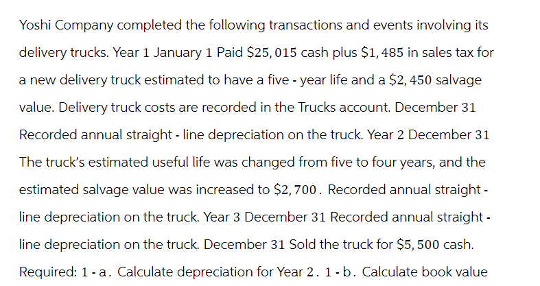 Yoshi Company completed the following transactions and events involving its
delivery trucks. Year 1 January 1 Paid $25,015 cash plus $1,485 in sales tax for
a new delivery truck estimated to have a five-year life and a $2,450 salvage
value. Delivery truck costs are recorded in the Trucks account. December 31
Recorded annual straight - line depreciation on the truck. Year 2 December 31
The truck's estimated useful life was changed from five to four years, and the
estimated salvage value was increased to $2,700. Recorded annual straight-
line depreciation on the truck. Year 3 December 31 Recorded annual straight-
line depreciation on the truck. December 31 Sold the truck for $5,500 cash.
Required: 1-a. Calculate depreciation for Year 2. 1-b. Calculate book value