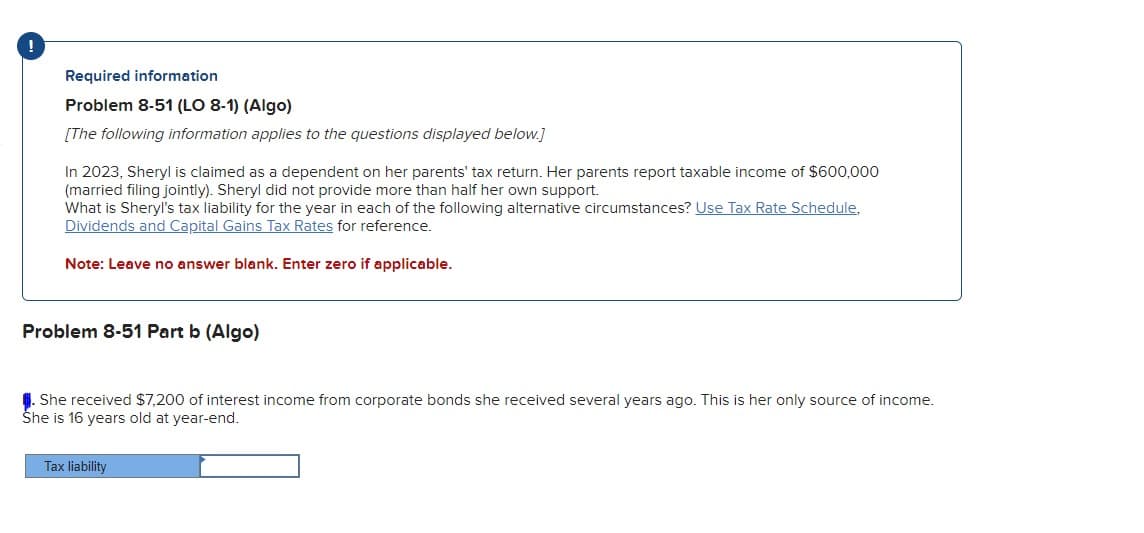 !
Required information
Problem 8-51 (LO 8-1) (Algo)
[The following information applies to the questions displayed below.]
In 2023, Sheryl is claimed as a dependent on her parents' tax return. Her parents report taxable income of $600,000
(married filing jointly). Sheryl did not provide more than half her own support.
What is Sheryl's tax liability for the year in each of the following alternative circumstances? Use Tax Rate Schedule,
Dividends and Capital Gains Tax Rates for reference.
Note: Leave no answer blank. Enter zero if applicable.
Problem 8-51 Part b (Algo)
. She received $7,200 of interest income from corporate bonds she received several years ago. This is her only source of income.
She is 16 years old at year-end.
Tax liability