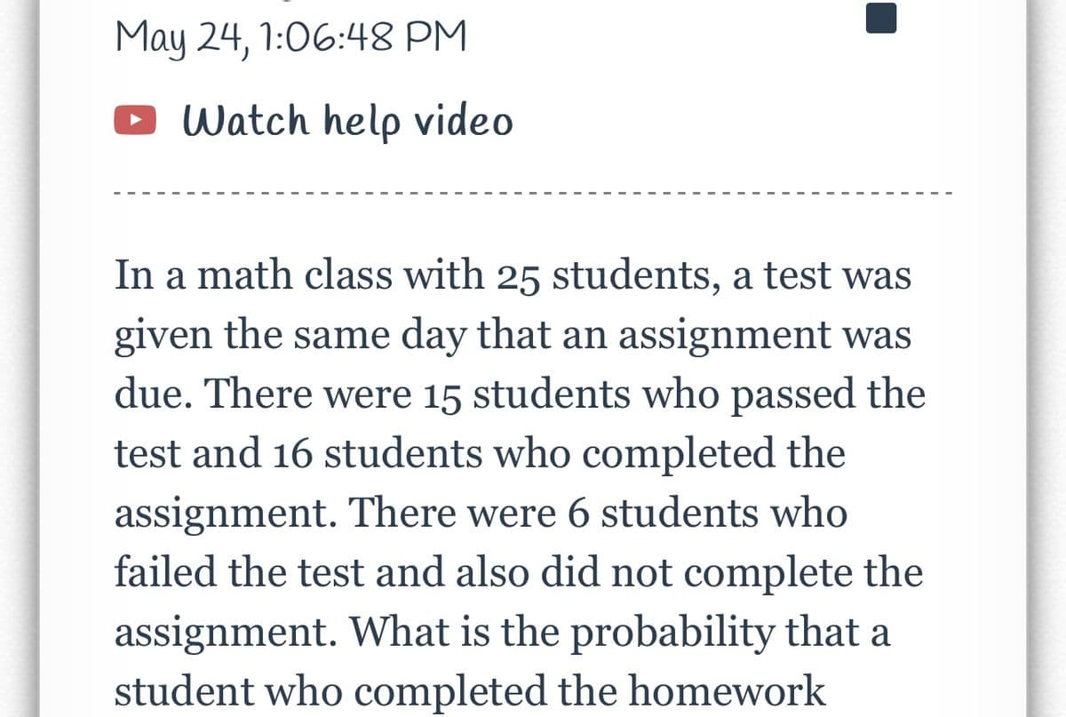 May 24, 1:06:48 PM
Watch help video
In a math class with 25 students, a test was
given the same day that an assignment was
due. There were 15 students who passed the
test and 16 students who completed the
assignment. There were 6 students who
failed the test and also did not complete the
assignment. What is the probability that a
student who completed the homework