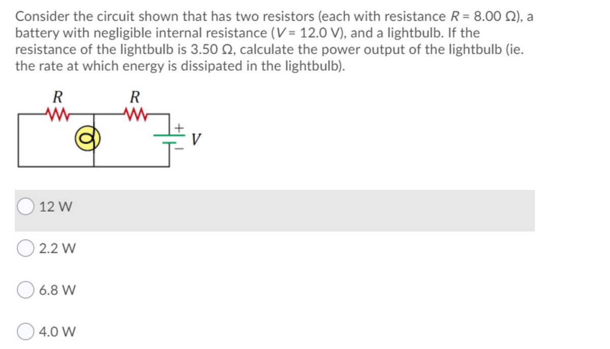 Consider the circuit shown that has two resistors (each with resistance R = 8.00 Q), a
battery with negligible internal resistance (V= 12.0 V), and a lightbulb. If the
resistance of the lightbulb is 3.50 Q, calculate the power output of the lightbulb (ie.
the rate at which energy is dissipated in the lightbulb).
R
R
12 W
2.2 W
6.8 W
4.0 W
