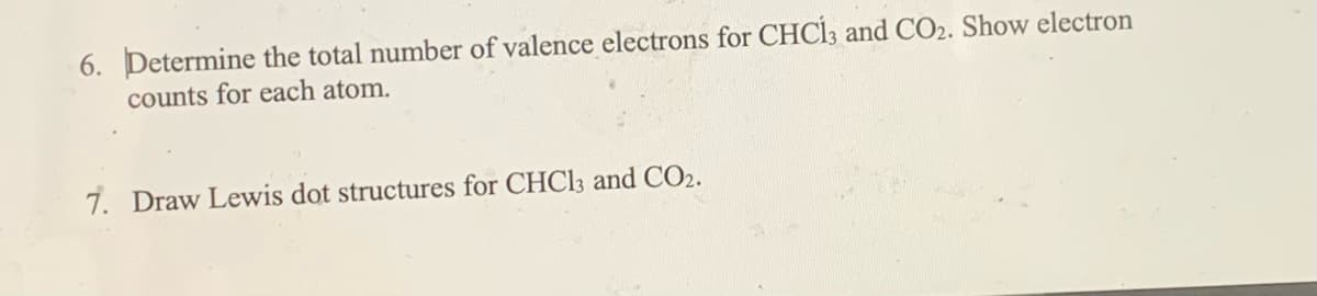 6. Determine the total number of valence electrons for CHC13 and CO2. Show electron
counts for each atom.
7. Draw Lewis dot structures for CHC13 and CO2.
