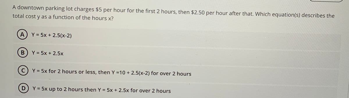 A downtown parking lot charges $5 per hour for the first 2 hours, then $2.50 per hour after that. Which equation(s) describes the
total cost y as a function of the hours x?
A Y = 5x + 2.5(x-2)
B
Y = 5x + 2.5x
(C) Y = 5x for 2 hours or less, then Y = 10 + 2.5(x-2) for over 2 hours
с
D
Y = 5x up to 2 hours then Y = 5x + 2.5x for over 2 hours