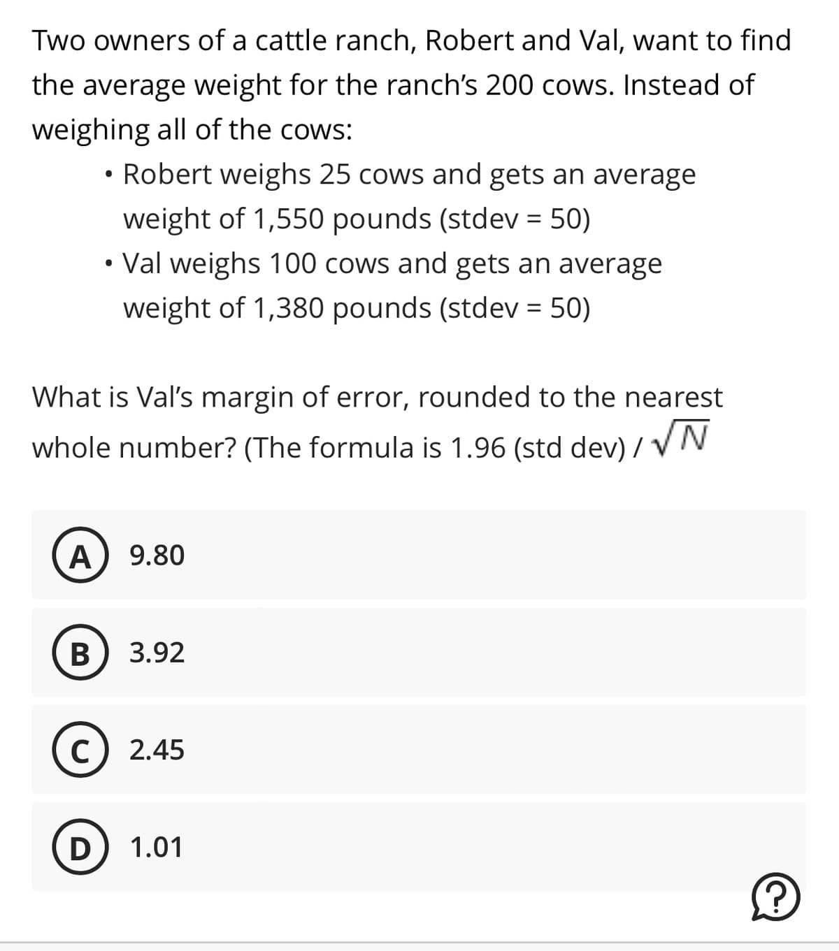 Two owners of a cattle ranch, Robert and Val, want to find
the average weight for the ranch's 200 cows. Instead of
weighing all of the cows:
• Robert weighs 25 cows and gets an average
weight of 1,550 pounds (stdev = 50)
• Val weighs 100 cows and gets an average
weight of 1,380 pounds (stdev = 50)
What is Val's margin of error, rounded to the nearest
whole number? (The formula is 1.96 (std dev)/√N
A
9.80
B 3.92
с 2.45
D 1.01