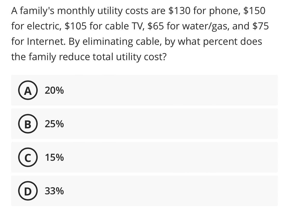 A family's monthly utility costs are $130 for phone, $150
for electric, $105 for cable TV, $65 for water/gas, and $75
for Internet. By eliminating cable, by what percent does
the family reduce total utility cost?
A 20%
B
25%
C) 15%
с
D
33%