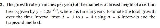 2. The growth rate (in inches per year) of the diameter at breast height of a certain
tree is given by y = 1.2e*2, where t is time in years. Estimate the total growth
over the time interval from t = 1 to t = 4 using n = 6 intervals and the
trapezoid method.
