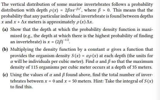 The vertical distribution of some marine invertebrates follows a probability
distribution with depth p(x) = 2Bxe-Bx, where B > 0. This means that the
probability that any particular individual invertebrate is found between depths
x and x + Ax meters is approximately p (x) Ax.
(a) Show that the depth at which the probability density function is maxi-
mized (e.g., the depth at which there is the highest probability of finding
an invertebrate) is x = (28)¯12.
(b) Multiplying the density function by a constant a gives a function that
provides the organism density S(x) = ap (x) at each depth (the units for
a will be individuals per cubic meter). Find a and ß so that the maximum
density of 115 organisms per cubic meter occurs at a depth of 35 meters.
(c) Using the values of a and ß found above, find the total number of inver-
tebrates between x = 0 and x = 50 meters. Hint: Take the integral of S (x)
to find this.
