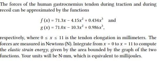 The forces of the human gastrocnemius tendon during traction and during
recoil can be approximated by the functions
f (x) = 71.3x - 4.15x + 0.434x and
g (x) = 71.0x – 10.3x + 0.986x',
respectively, where 0 sxs 11 is the tendon elongation in millimeters. The
forces are measured in Newtons (N). Integrate from x 0 to x 11 to compute
the elastic strain energy, given by the area bounded by the graph of the two
functions. Your units will be N-mm, which is equivalent to millijoules.
