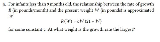 4. For infants less than 9 months old, the relationship between the rate of growth
R (in pounds/month) and the present weight W (in pounds) is approximated
by
R(W) = cW (21 – W)
for some constant c. At what weight is the growth rate the largest?

