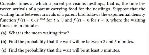 Consider times at which a parent provisions nestlings, that is, the time be-
tween arrivals of a parent carrying food for the nestlings. Suppose that the
waiting time between arrivals of a parent bird follows the exponential density
function f (t) = 0.6e-0,61 for t z 0 and f (t) = 0 for t < 0, where the waiting
times are in minutes.
(a) What is the mean waiting time?
(b) Find the probability that the wait will be between 2 and 5 minutes.
(c) Find the probability that the wait will be at least 3 minutes.
