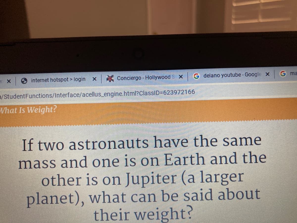 er x
internet hotspot > login x
A Conciergo - Hollywood S x
G delano youtube - Google X
G ma
/StudentFunctions/Interface/acellus_engine.html?classID=623972166
What Is Weight?
If two astronauts have the same
mass and one is on Earth and the
other is on Jupiter (a larger
planet), what can be said about
their weight?
