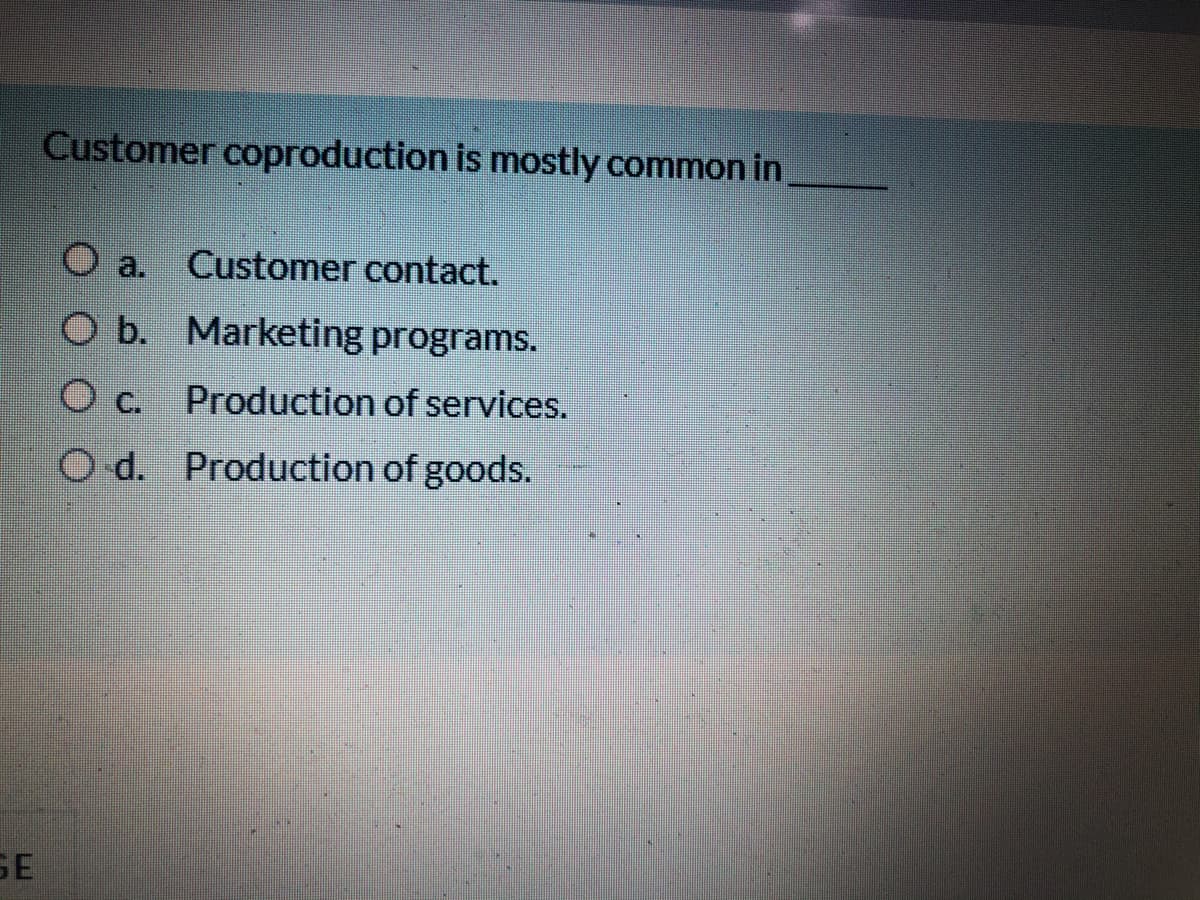 Customer coproduction is mostly common in
Customer contact.
O a.
O b. Marketing programs.
O c. Production of services.
O d. Production of goods.
SE
