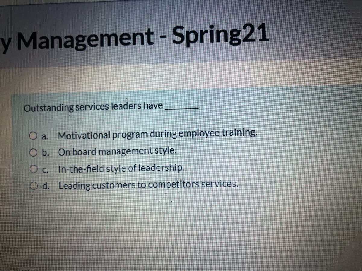 y Management - Spring21
Outstanding services leaders have
O a. Motivational program during employee training.
O b. On board management style.
O c. In-the-field style of leadership.
O d. Leading customers to competitors services.
