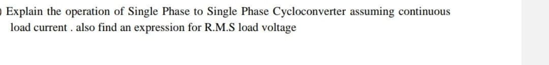 O Explain the operation of Single Phase to Single Phase Cycloconverter assuming continuous
load current. also find an expression for R.M.S load voltage