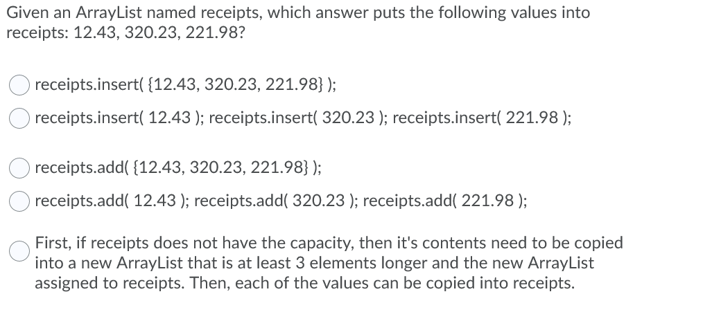 Given an ArrayList named receipts, which answer puts the following values into
receipts: 12.43, 320.23, 221.98?
receipts.insert( {12.43, 320.23, 221.98} );
receipts.insert( 12.43 ); receipts.insert( 320.23 ); receipts.insert( 221.98 );
receipts.add( {12.43, 320.23, 221.98} );
receipts.add( 12.43 ); receipts.add( 320.23 ); receipts.add( 221.98 );
First, if receipts does not have the capacity, then it's contents need to be copied
into a new ArrayList that is at least 3 elements longer and the new ArrayList
assigned to receipts. Then, each of the values can be copied into receipts.
O O O
