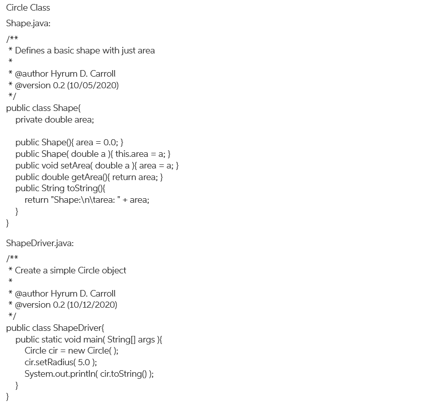 Circle Class
Shape.java:
/**
* Defines a basic shape with just area
*
@author Hyrum D. Carroll
@version 0.2 (10/05/2020)
*
*
*/
public class Shape{
private double area;
public Shape(){ area = 0.0; }
public Shape( double a ){ this.area = a; }
public void setArea( double a ){ area = a; }
public double getArea({ return area; }
public String toString({
return "Shape:\n\tarea: "+ area;
}
}
ShapeDriver.java:
/**
* Create a simple Circle object
@author Hyrum D. Carroll
* @version 0.2 (10/12/2020)
*
*/
public class ShapeDriver{
public static void main( String[] args ){
Circle cir = new Circle( );
cir.setRadius( 5.0 );
System.out.println( cir.toString() );
}
