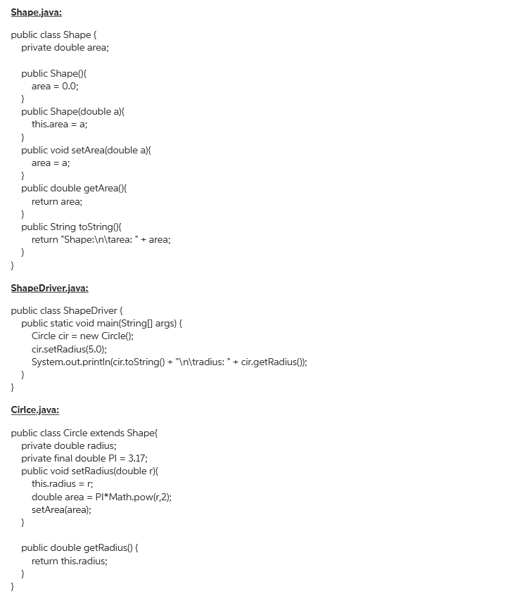 Shape.java:
public class Shape {
private double area;
public Shape({
area = 0.0;
}
public Shape(double a){
this.area = a;
}
public void setArea(double a){
area = a;
}
public double getArea({
return area;
}
public String toString({
return "Shape:\n\tarea: "+ area;
}
}
ShapeDriver.java:
public class ShapeDriver {
public static void main(String[] args) {
Circle cir = new Circle();
cir.setRadius(5.0);
System.out.println(cir.toString() + "In\tradius: "+ cir.getRadius();
Cirlce.java:
public class Circle extends Shape{
private double radius;
private final double PI = 3.17;
public void setRadius(double r){
this.radius = r;
double area = PI*Math.pow(r,2);
setArea(area);
}
public double getRadius() {
return this.radius;
}
