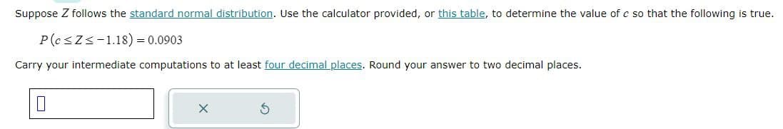 Suppose Z follows the standard normal distribution. Use the calculator provided, or this table, to determine the value of c so that the following is true.
P(c≤Z≤-1.18) = 0.0903
Carry your intermediate computations to at least four decimal places. Round your answer to two decimal places.
X