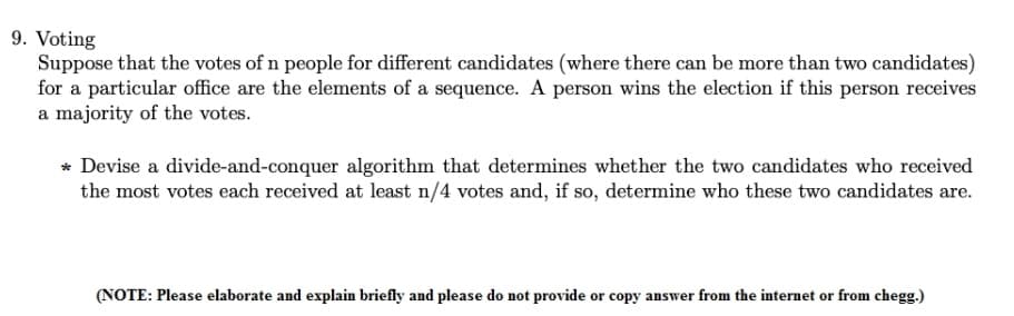 9. Voting
Suppose that the votes of n people for different candidates (where there can be more than two candidates)
for a particular office are the elements of a sequence. A person wins the election if this person receives
a majority of the votes.
* Devise a divide-and-conquer algorithm that determines whether the two candidates who received
the most votes each received at least n/4 votes and, if so, determine who these two candidates are.
(NOTE: Please elaborate and explain briefly and please do not provide or copy answer from the internet or from chegg.)
