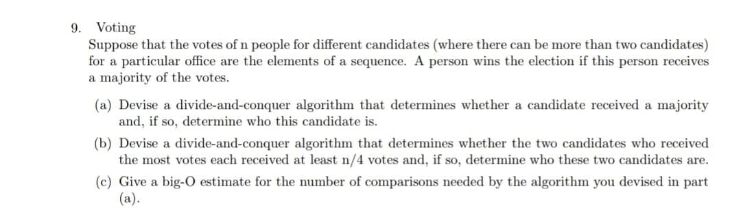 Voting
Suppose that the votes of n people for different candidates (where there can be more than two candidates)
for a particular office are the elements of a sequence. A person wins the election if this person receives
a majority of the votes.
9.
(a) Devise a divide-and-conquer algorithm that determines whether a candidate received a majority
and, if so, determine who this candidate is.
(b) Devise a divide-and-conquer algorithm that determines whether the two candidates who received
the most votes each received at least n/4 votes and, if so, determine who these two candidates are.
(c) Give a big-O estimate for the number of comparisons needed by the algorithm you devised in part
(a).
