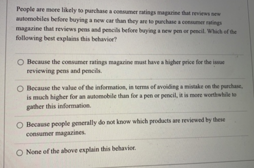 People are more likely to purchase a consumer ratings magazine that reviews new
automobiles before buying a new car than they are to purchase a consumer ratings
magazine that reviews pens and pencils before buying a new pen or pencil. Which of the
following best explains this behavior?
O Because the consumer ratings magazine must have a higher price for the issue
reviewing pens and pencils.
Because the value of the information, in terms of avoiding a mistake on the purchase,
is much higher for an automobile than for a pen or pencil, it is more worthwhile to
gather this information.
Because people generally do not know which products are reviewed by these
consumer magazines.
None of the above explain this behavior.
