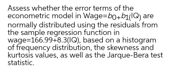 Assess whether the error terms of the
econometric model in Wage=b0+b1(lQ) are
normally distributed using the residuals from
the sample regression function in
wage=166.99+8.3(IQ), based on a histogram
of frequency distribution, the skewness and
kurtosis values, as well as the Jarque-Bera test
statistic.
