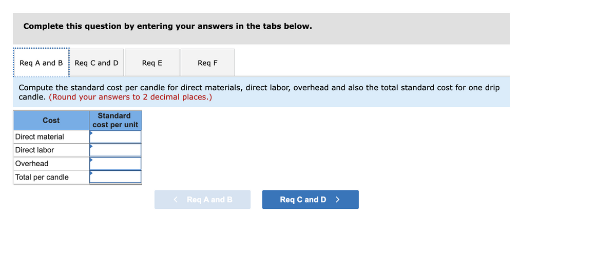 Complete this question by entering your answers in the tabs below.
Req A and B
Req C and D
Req E
Req F
Compute the standard cost per candle for direct materials, direct labor, overhead and also the total standard cost for one drip
candle. (Round your answers to 2 decimal places.)
Standard
Cost
cost per unit
Direct material
Direct labor
Overhead
Total per candle
< Req A and B
Req C and D
>
