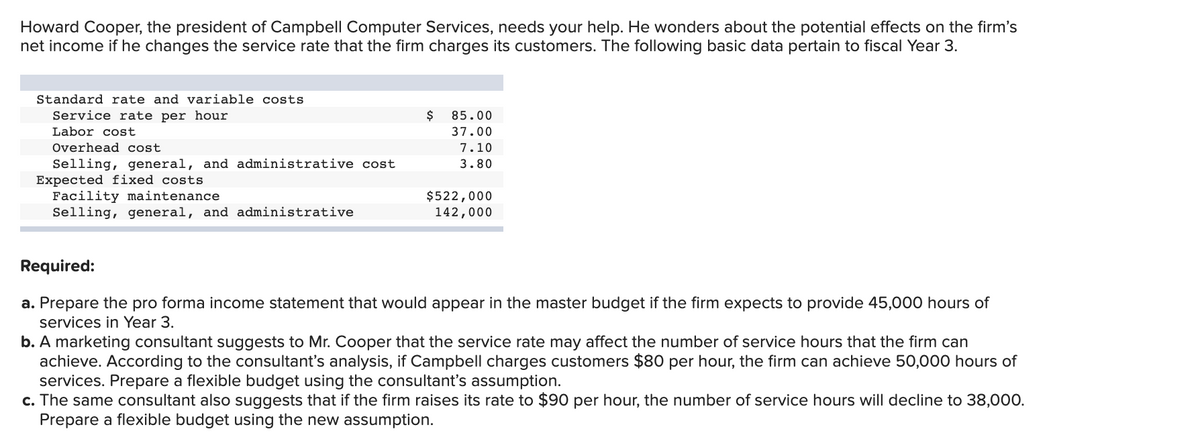 Howard Cooper, the president of Campbell Computer Services, needs your help. He wonders about the potential effects on the firm's
net income if he changes the service rate that the firm charges its customers. The following basic data pertain to fiscal Year 3.
Standard rate and variable costs
Service rate per hour
$
85.00
Labor cost
37.00
Overhead cost
7.10
Selling, general, and administrative cost
Expected fixed costs
Facility maintenance
Selling, general, and administrative
3.80
$522,000
142,000
Required:
a. Prepare the pro forma income statement that would appear in the master budget if the firm expects to provide 45,000 hours of
services in Year 3.
b. A marketing consultant suggests to Mr. Cooper that the service rate may affect the number of service hours that the firm can
achieve. According to the consultant's analysis, if Campbell charges customers $80 per hour, the firm can achieve 50,000 hours of
services. Prepare a flexible budget using the consultant's assumption.
c. The same consultant also suggests that if the firm raises its rate to $90 per hour, the number of service hours will decline to 38,000.
Prepare a flexible budget using the new assumption.
