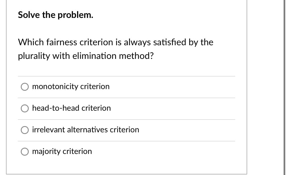 Solve the problem.
Which fairness criterion is always satisfied by the
plurality with elimination method?
monotonicity criterion
head-to-head criterion
irrelevant alternatives criterion
majority criterion
