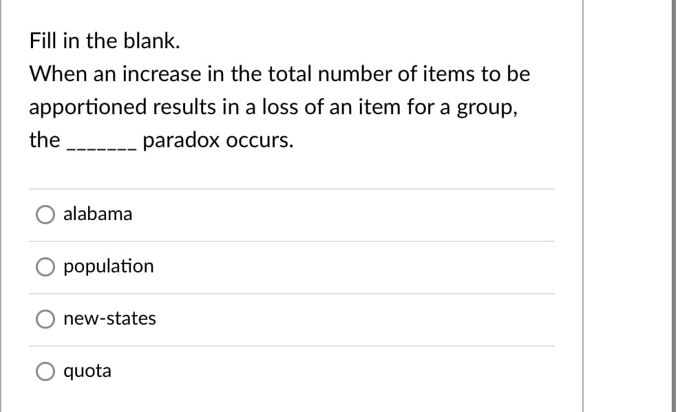 Fill in the blank.
When an increase in the total number of items to be
apportioned results in a loss of an item for a group,
the
paradox occurs.
alabama
population
new-states
quota
