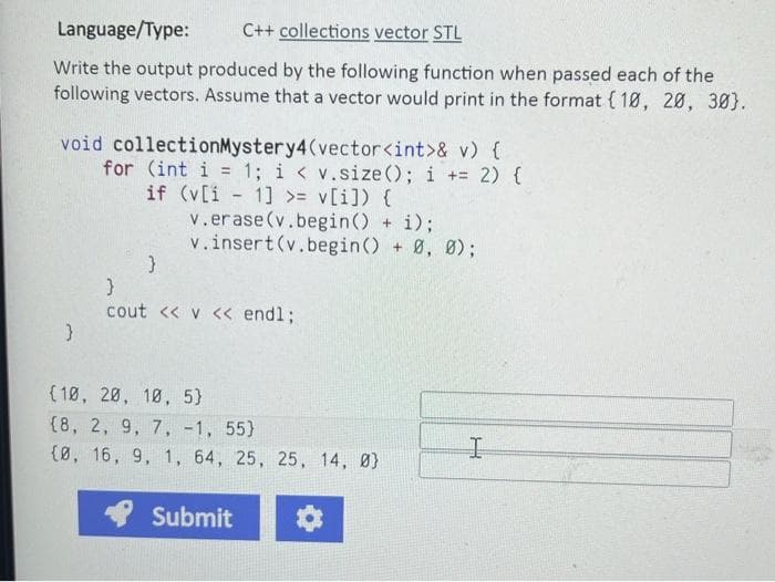 Language/Type:
C++ collections vector STL
Write the output produced by the following function when passed each of the
following vectors. Assume that a vector would print in the format (10, 20, 30).
void collectionMystery4(vector<int>& v) {
for (int i = 1; i < v.size(); i+= 2) {
if (v[i-1] >= v[i]) {
v.erase (v.begin() + i);
v.insert(v.begin() + 0, 0);
}
}
cout << v << endl;
(10, 20, 10, 5)
(8, 2, 9, 7, -1, 55)
{0, 16, 9, 1, 64, 25, 25, 14, Ø}
Submit
I
