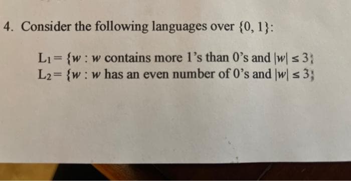 4. Consider the following languages over {0, 1}:
L₁= {w: w contains more 1's than 0's and (w) ≤ 3
L2= {w: w has an even number of 0's and w) ≤ 3;