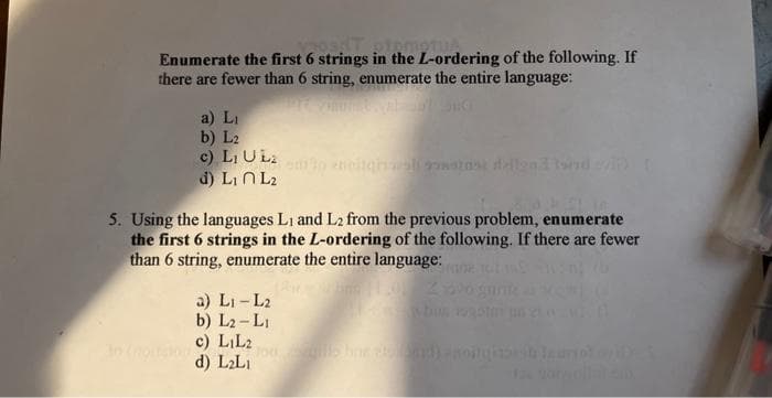 Enumerate the first 6 strings in the L-ordering of the following. If
there are fewer than 6 string, enumerate the entire language:
a) Li
b) L2
c) L₁ U Lz
d) L₁ L₂
5. Using the languages L1 and L2 from the previous problem, enumerate
the first 6 strings in the L-ordering of the following. If there are fewer
than 6 string, enumerate the entire language:
a) L1-L2
b) L₂-L₁
c) LiL2
d) L₂L₁