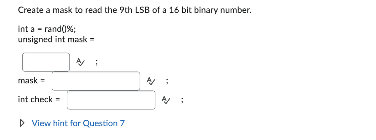 Create a mask to read the 9th LSB of a 16 bit binary number.
int a = rand()%;
unsigned int mask:
mask
=
int check
=
A/ ;
▷ View hint for Question 7
A/
;
A
;